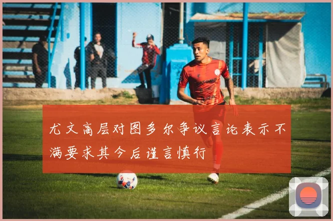 尤文高层对图多尔争议言论表示不满要求其今后谨言慎行