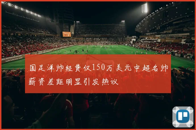 国足洋帅经费仅150万美元中超名帅薪资差距明显引发热议
