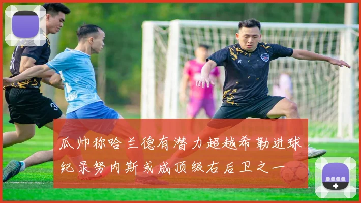 瓜帅称哈兰德有潜力超越希勒进球纪录努内斯或成顶级右后卫之一