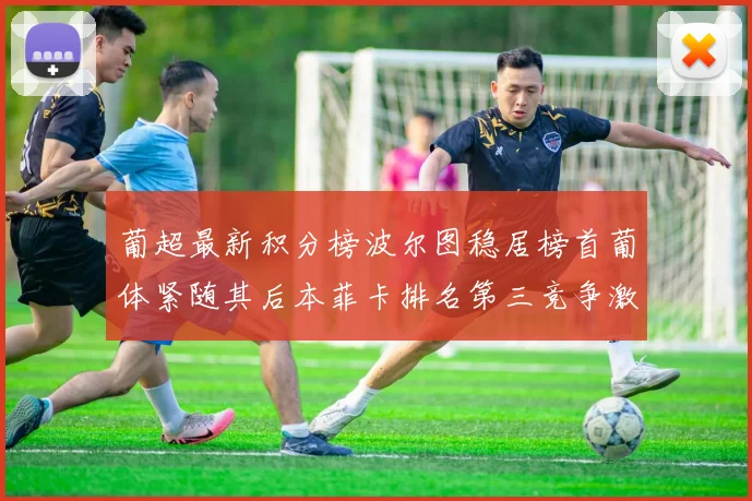 葡超最新积分榜波尔图稳居榜首葡体紧随其后本菲卡排名第三竞争激烈