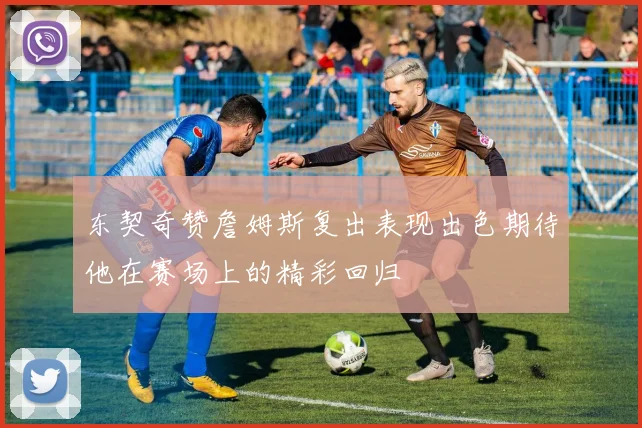 东契奇赞詹姆斯复出表现出色期待他在赛场上的精彩回归