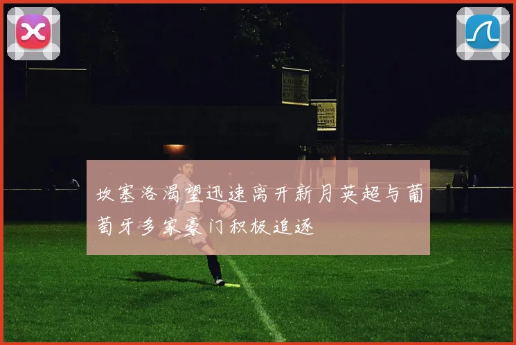 坎塞洛渴望迅速离开新月英超与葡萄牙多家豪门积极追逐