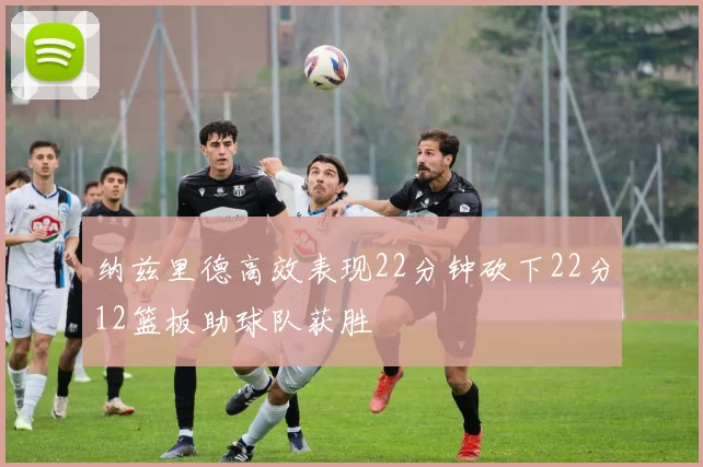 纳兹里德高效表现22分钟砍下22分12篮板助球队获胜