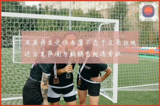 浓眉再度受伤老鹰不急于交易拒绝送出里萨谢与鹈鹕首轮选秀权
