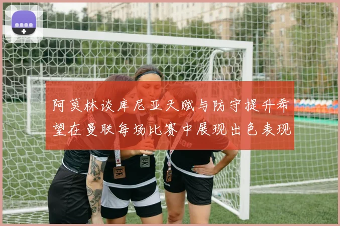 阿莫林谈库尼亚天赋与防守提升希望在曼联每场比赛中展现出色表现