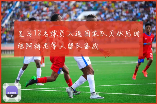 皇马12名球员入选国家队贝林厄姆琼阿梅尼等人留队备战