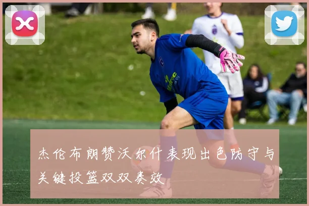 杰伦布朗赞沃尔什表现出色防守与关键投篮双双奏效