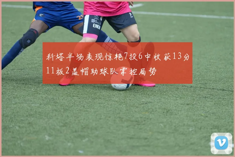 科塔半场表现惊艳7投6中收获13分11板2盖帽助球队掌控局势