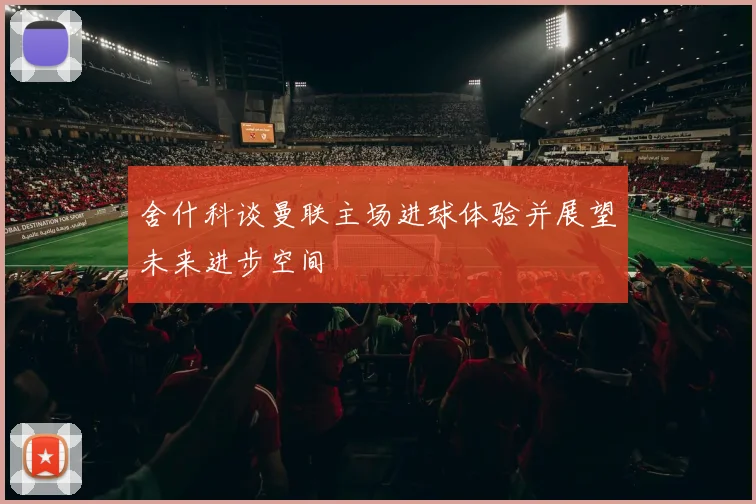 舍什科谈曼联主场进球体验并展望未来进步空间