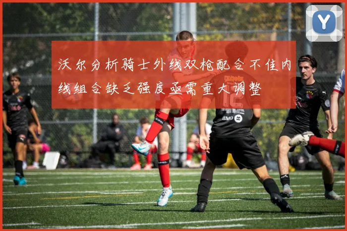 沃尔分析骑士外线双枪配合不佳内线组合缺乏强度亟需重大调整