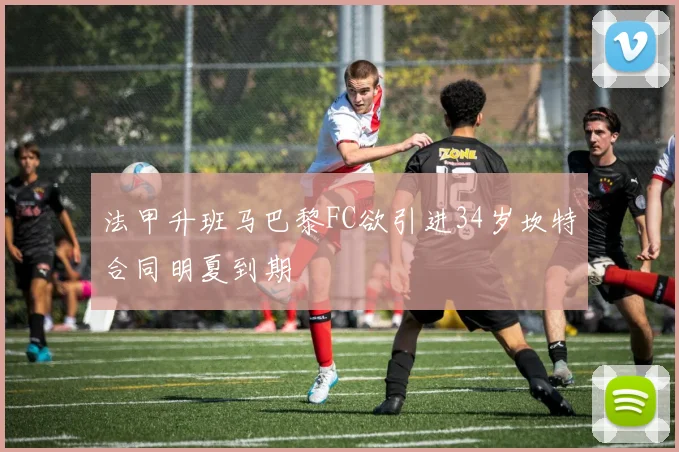 法甲升班马巴黎FC欲引进34岁坎特合同明夏到期