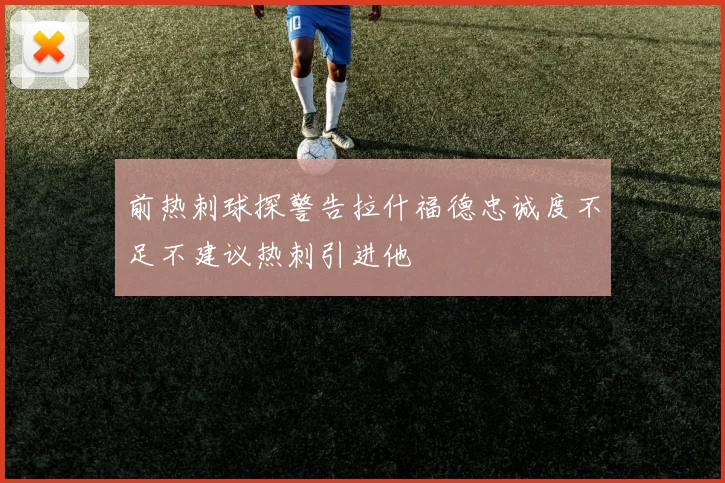 前热刺球探警告拉什福德忠诚度不足不建议热刺引进他