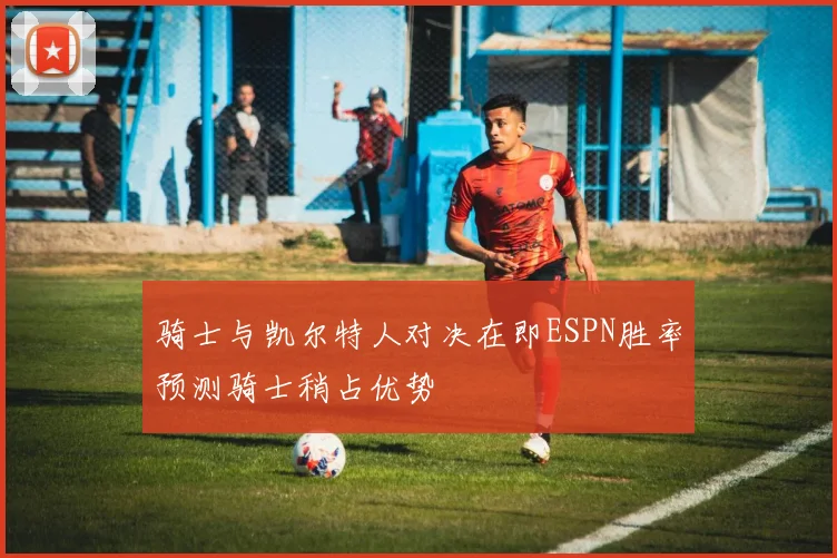 骑士与凯尔特人对决在即ESPN胜率预测骑士稍占优势