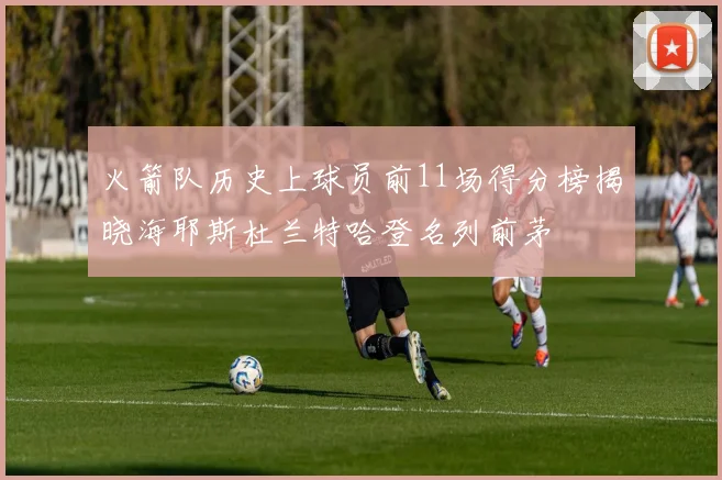 火箭队历史上球员前11场得分榜揭晓海耶斯杜兰特哈登名列前茅