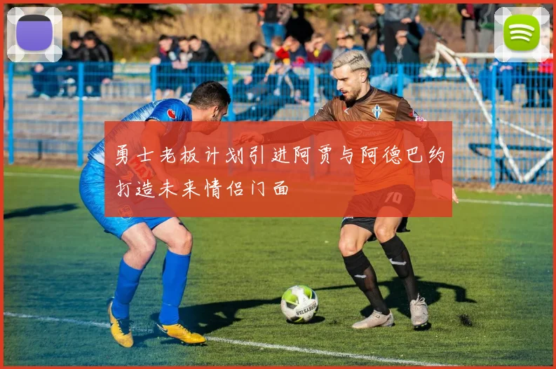 勇士老板计划引进阿贾与阿德巴约打造未来情侣门面