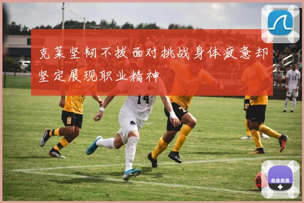 克莱坚韧不拔面对挑战身体疲惫却坚定展现职业精神