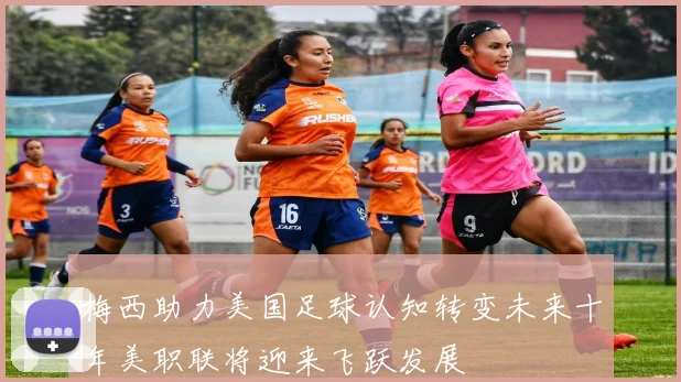 梅西助力美国足球认知转变未来十年美职联将迎来飞跃发展