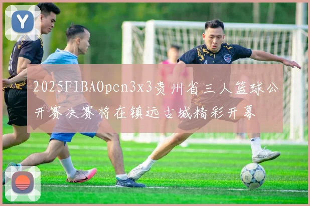 2025FIBAOpen3x3贵州省三人篮球公开赛决赛将在镇远古城精彩开幕