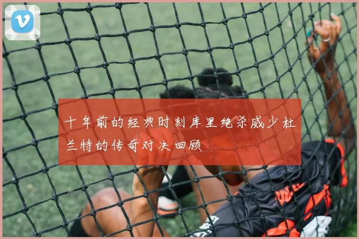 十年前的经典时刻库里绝杀威少杜兰特的传奇对决回顾