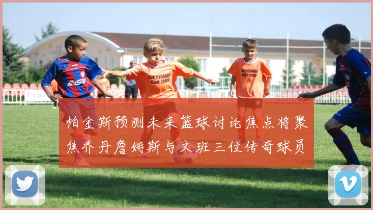 帕金斯预测未来篮球讨论焦点将聚焦乔丹詹姆斯与文班三位传奇球员