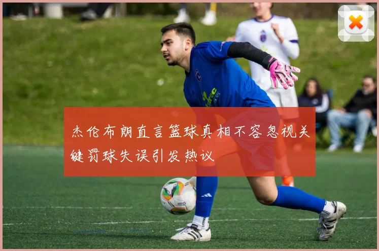 杰伦布朗直言篮球真相不容忽视关键罚球失误引发热议