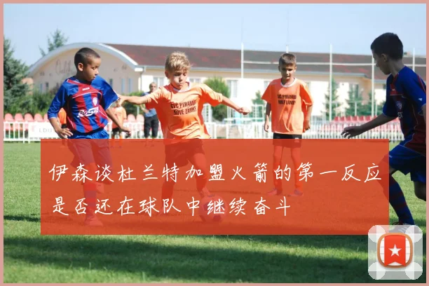 伊森谈杜兰特加盟火箭的第一反应是否还在球队中继续奋斗